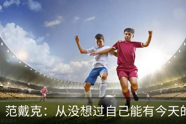 范戴克：从没想过自己能有今天的成就，我很感激这一切